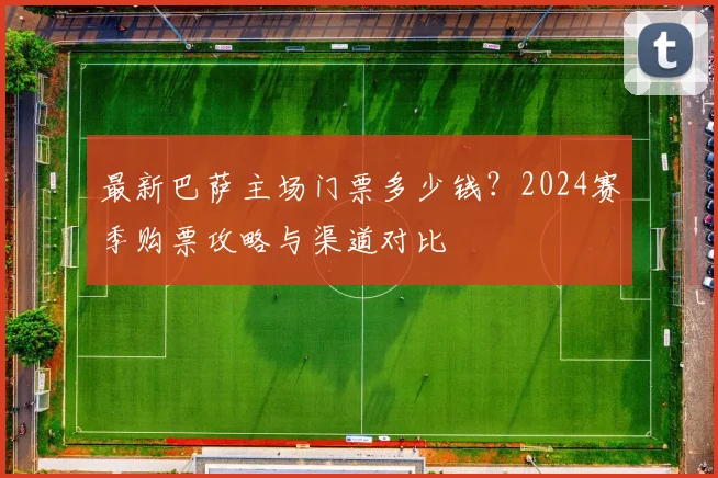 最新巴萨主场门票多少钱？2024赛季购票攻略与渠道对比