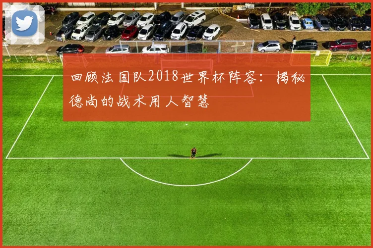 回顾法国队2018世界杯阵容：揭秘德尚的战术用人智慧