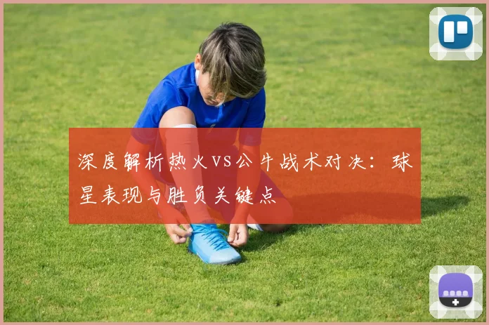深度解析热火vs公牛战术对决：球星表现与胜负关键点