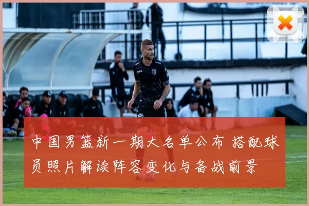 中国男篮新一期大名单公布 搭配球员照片解读阵容变化与备战前景