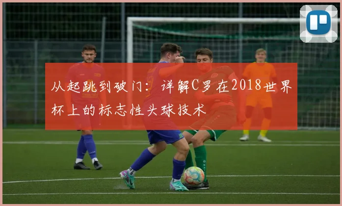 从起跳到破门：详解C罗在2018世界杯上的标志性头球技术