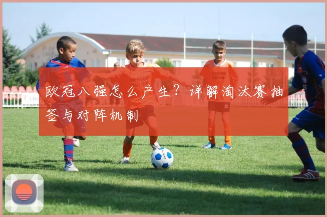 欧冠八强怎么产生？详解淘汰赛抽签与对阵机制