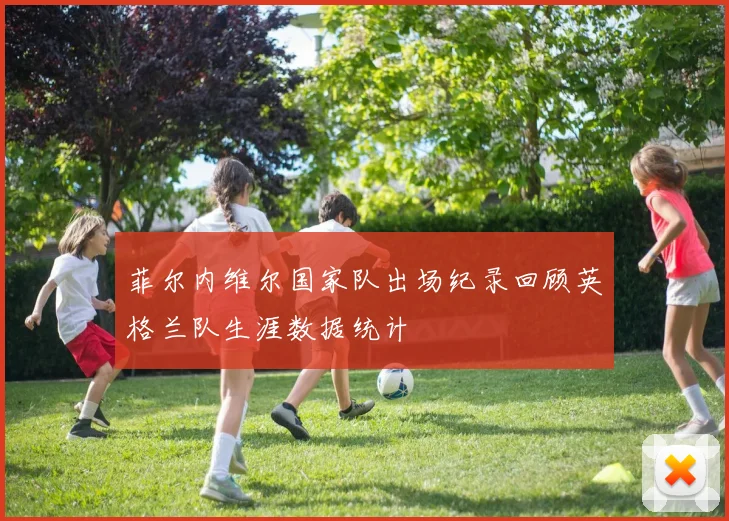 菲尔内维尔国家队出场纪录回顾英格兰队生涯数据统计