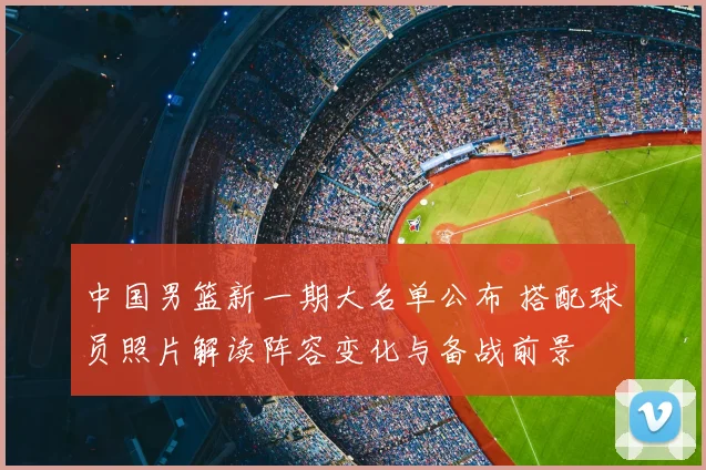 中国男篮新一期大名单公布 搭配球员照片解读阵容变化与备战前景