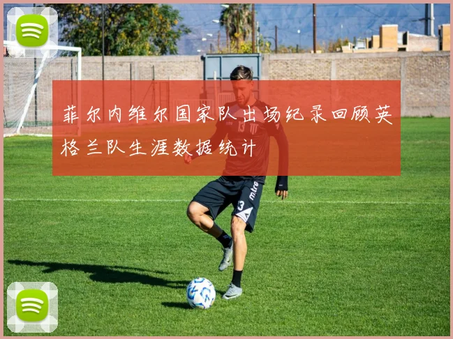 菲尔内维尔国家队出场纪录回顾英格兰队生涯数据统计