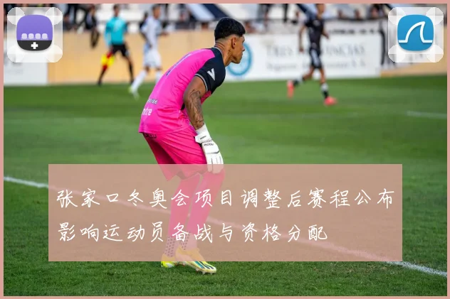 张家口冬奥会项目调整后赛程公布影响运动员备战与资格分配
