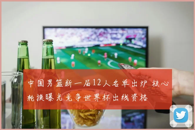 中国男篮新一届12人名单出炉 核心轮换曝光竞争世界杯出线资格