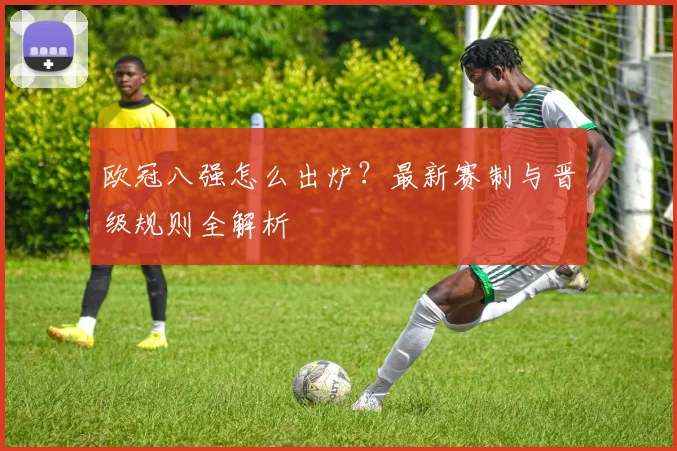 欧冠八强怎么出炉？最新赛制与晋级规则全解析