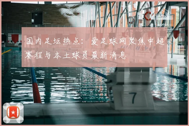 国内足坛热点：爱足球网聚焦中超赛程与本土球员最新消息