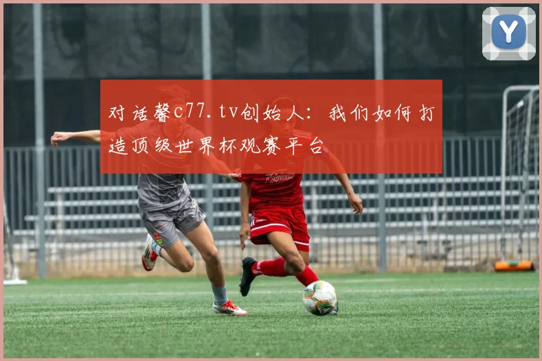 对话馨c77.tv创始人：我们如何打造顶级世界杯观赛平台