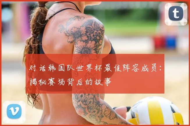 对话韩国队世界杯最佳阵容成员：揭秘赛场背后的故事
