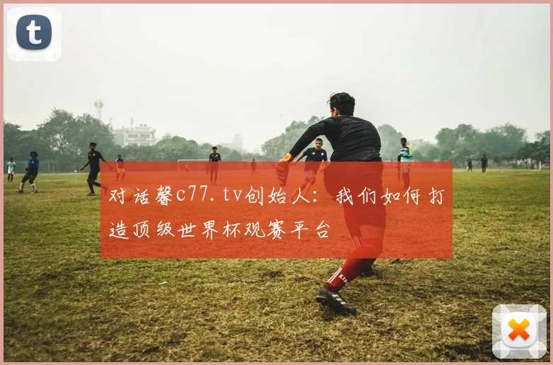 对话馨c77.tv创始人：我们如何打造顶级世界杯观赛平台