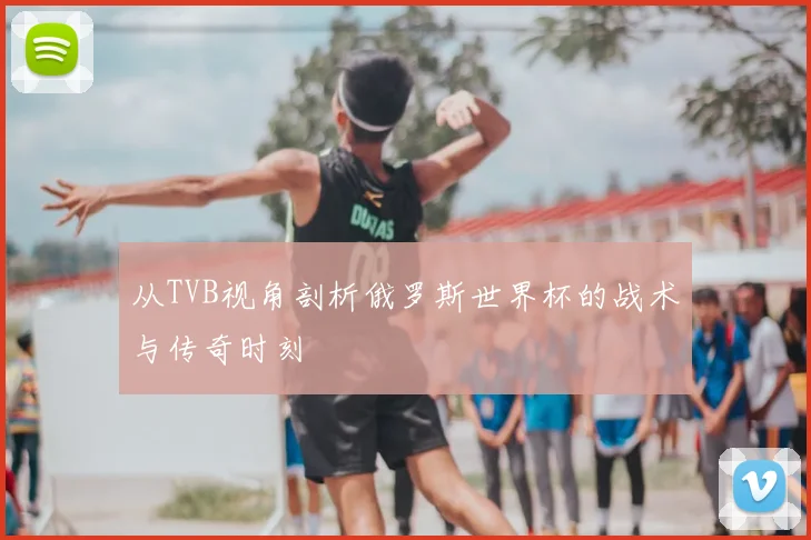 从TVB视角剖析俄罗斯世界杯的战术与传奇时刻