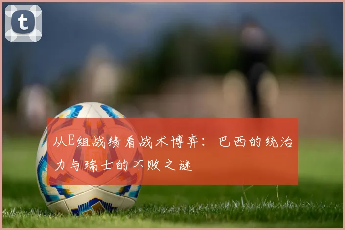从E组战绩看战术博弈：巴西的统治力与瑞士的不败之谜