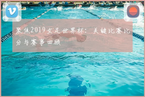 聚焦2019女足世界杯:关键比赛比分与赛事回顾