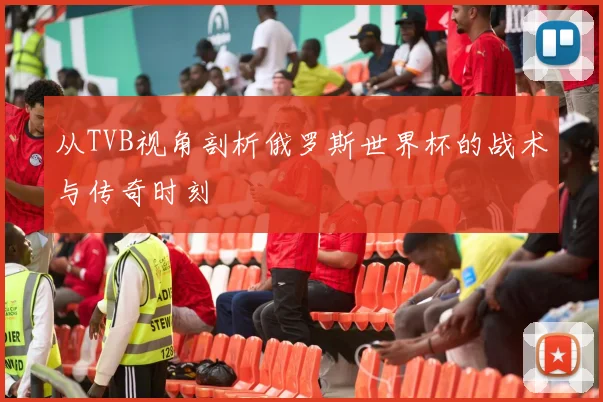 从TVB视角剖析俄罗斯世界杯的战术与传奇时刻