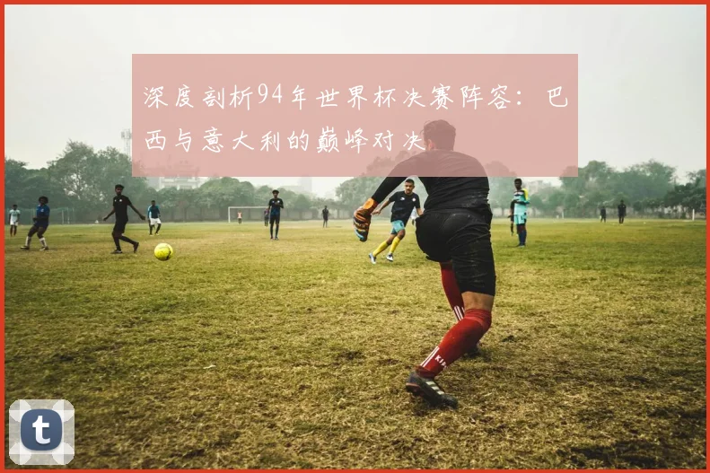 深度剖析94年世界杯决赛阵容：巴西与意大利的巅峰对决