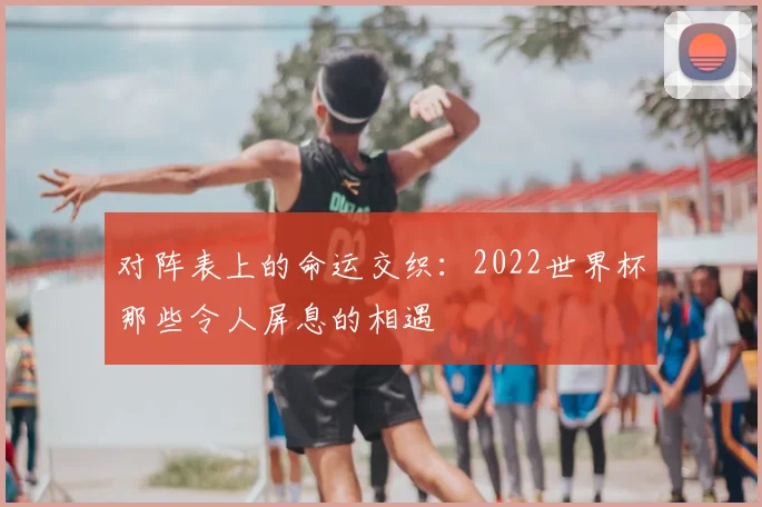 对阵表上的命运交织：2022世界杯那些令人屏息的相遇