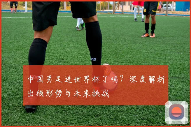 中国男足进世界杯了吗？深度解析出线形势与未来挑战